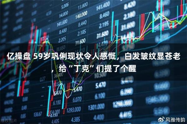 亿操盘 59岁巩俐现状令人感慨，白发皱纹显苍老，给“丁克”们提了个醒