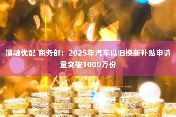 涌融优配 商务部：2025年汽车以旧换新补贴申请量突破1000万份