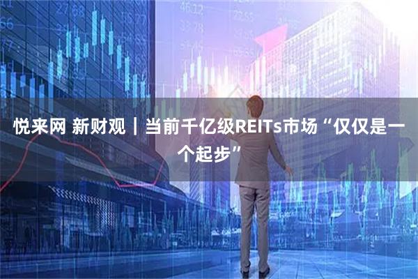 悦来网 新财观｜当前千亿级REITs市场“仅仅是一个起步”