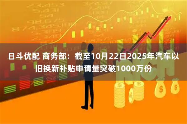 日斗优配 商务部：截至10月22日2025年汽车以旧换新补贴申请量突破1000万份