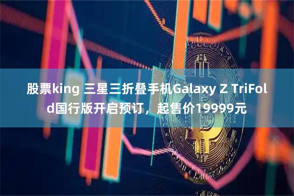 股票king 三星三折叠手机Galaxy Z TriFold国行版开启预订，起售价19999元