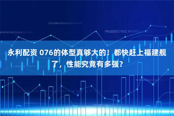 永利配资 076的体型真够大的！都快赶上福建舰了，性能究竟有多强？