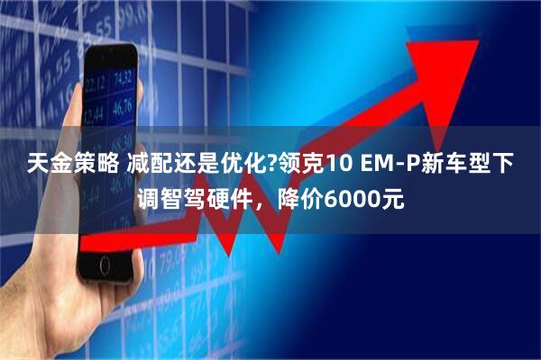 天金策略 减配还是优化?领克10 EM-P新车型下调智驾硬件，降价6000元