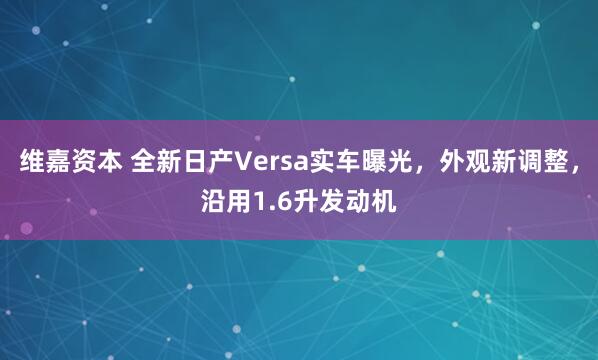 维嘉资本 全新日产Versa实车曝光，外观新调整，沿用1.6升发动机