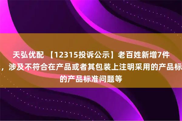 天弘优配 【12315投诉公示】老百姓新增7件投诉公示，涉及不符合在产品或者其包装上注明采用的产品标准问题等