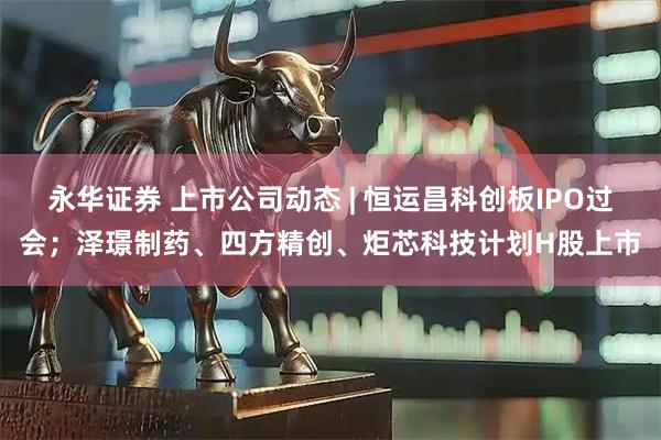 永华证券 上市公司动态 | 恒运昌科创板IPO过会；泽璟制药、四方精创、炬芯科技计划H股上市