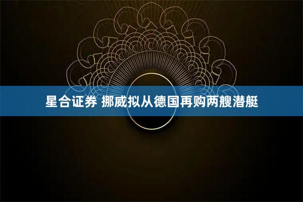 星合证券 挪威拟从德国再购两艘潜艇