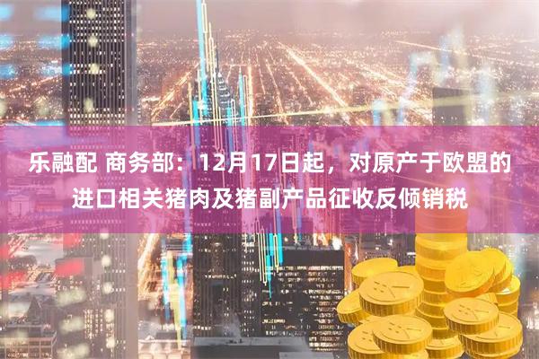 乐融配 商务部:12月17日起,对原产于欧盟的进口相关猪肉及猪副产品征收反倾销税