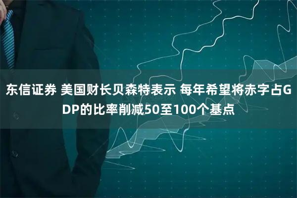 东信证券 美国财长贝森特表示 每年希望将赤字占GDP的比率削减50至100个基点