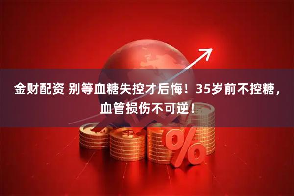 金财配资 别等血糖失控才后悔！35岁前不控糖，血管损伤不可逆！