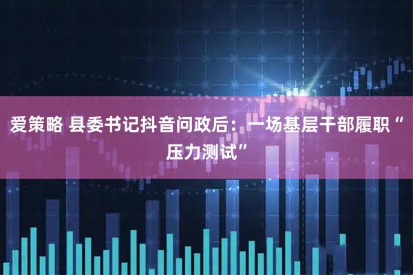 爱策略 县委书记抖音问政后:一场基层干部履职“压力测试”