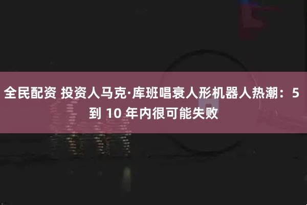 全民配资 投资人马克·库班唱衰人形机器人热潮:5 到 10 年内很可能失败