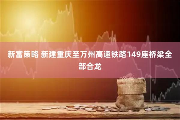 新富策略 新建重庆至万州高速铁路149座桥梁全部合龙
