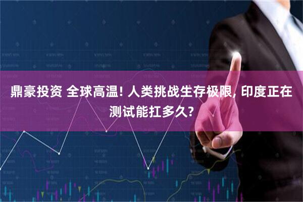 鼎豪投资 全球高温! 人类挑战生存极限, 印度正在测试能扛多久?